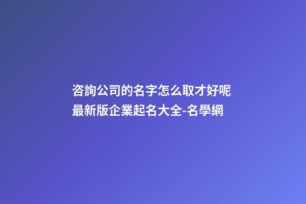 咨詢公司的名字怎么取才好呢 最新版企業起名大全-名學網-第1張-公司起名-玄機派
